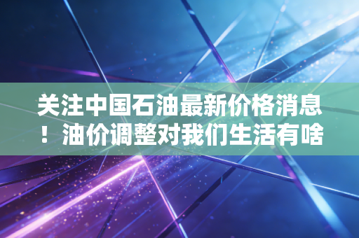 关注中国石油最新价格消息！油价调整对我们生活有啥影响分析。