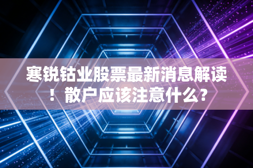 寒锐钴业股票最新消息解读!散户应该注意什么?