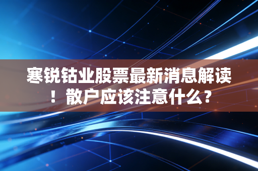 寒锐钴业股票最新消息解读!散户应该注意什么?