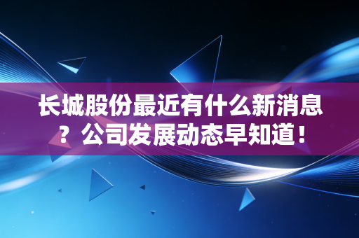 长城股份最近有什么新消息?公司发展动态早知道!