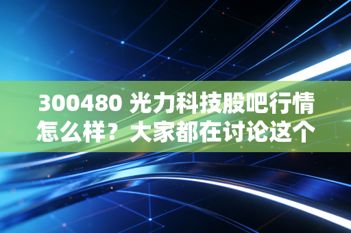 300480 光力科技股吧行情怎么样?大家都在讨论这个!