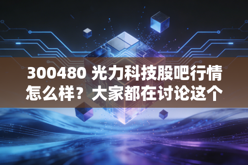 300480 光力科技股吧行情怎么样？大家都在讨论这个！