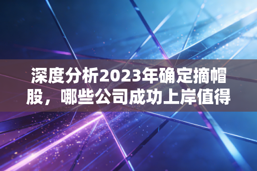 深度分析2023年确定摘帽股,哪些公司成功上岸值得期待?
