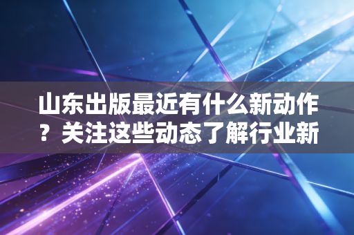 山东出版最近有什么新动作？关注这些动态了解行业新风向！