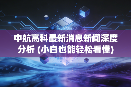 中航高科最新消息新闻深度分析 (小白也能轻松看懂)