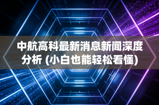 中航高科最新消息新闻深度分析 (小白也能轻松看懂)