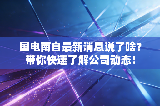 国电南自最新消息说了啥？带你快速了解公司动态！