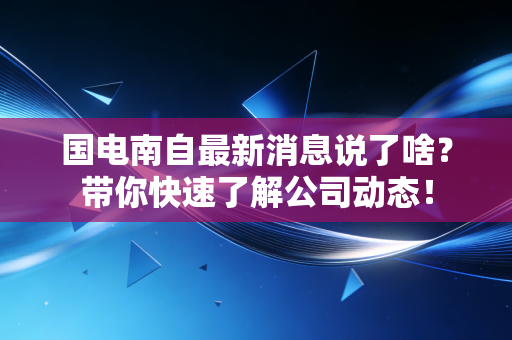 国电南自最新消息说了啥？带你快速了解公司动态！
