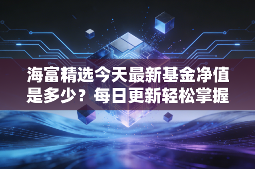 海富精选今天最新基金净值是多少？每日更新轻松掌握！