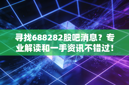 寻找688282股吧消息?专业解读和一手资讯不错过!