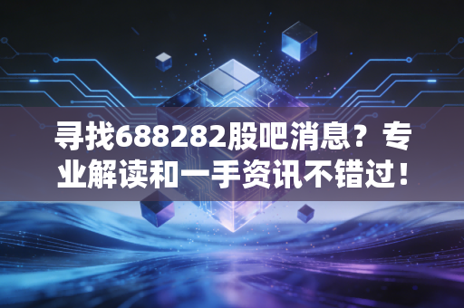 寻找688282股吧消息？专业解读和一手资讯不错过！