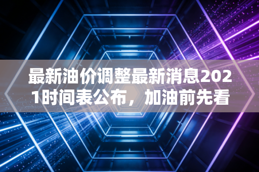 最新油价调整最新消息2021时间表公布,加油前先看看这个!