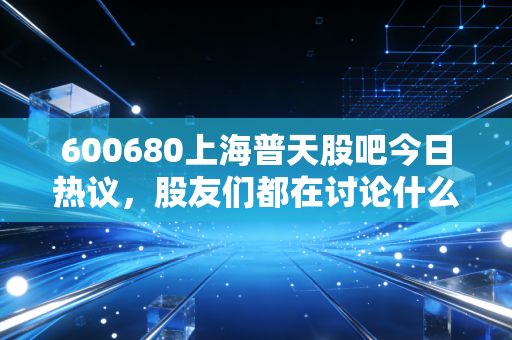600680上海普天股吧今日热议,股友们都在讨论什么话题?