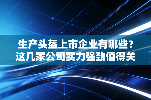 生产头盔上市企业有哪些?这几家公司实力强劲值得关注!