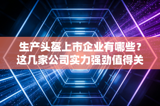 生产头盔上市企业有哪些?这几家公司实力强劲值得关注!