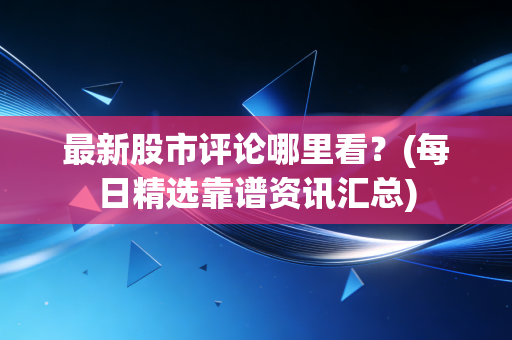 最新股市评论哪里看?(每日精选靠谱资讯汇总)