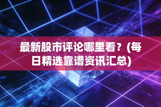 最新股市评论哪里看?(每日精选靠谱资讯汇总)