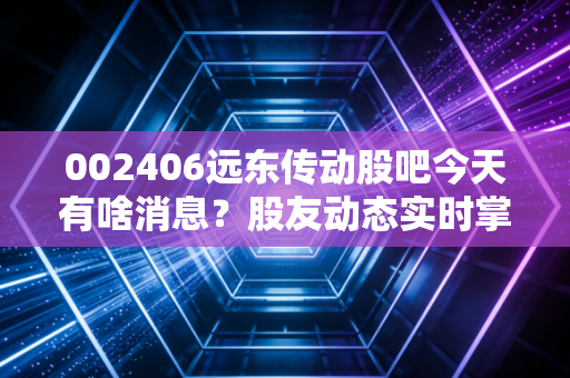 002406远东传动股吧今天有啥消息?股友动态实时掌握!