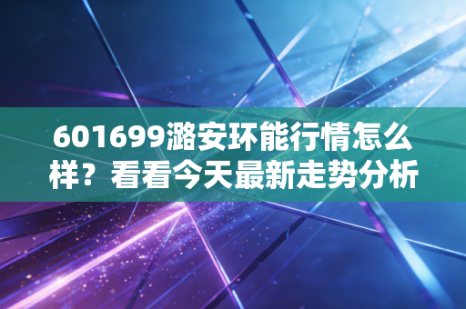 601699潞安环能行情怎么样?看看今天最新走势分析!