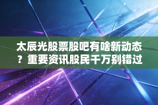 太辰光股票股吧有啥新动态?重要资讯股民千万别错过!