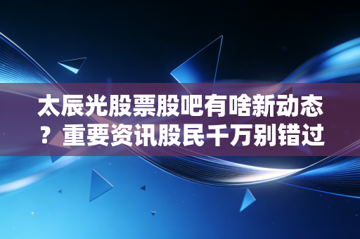 太辰光股票股吧有啥新动态?重要资讯股民千万别错过!