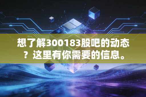 想了解300183股吧的动态？这里有你需要的信息。