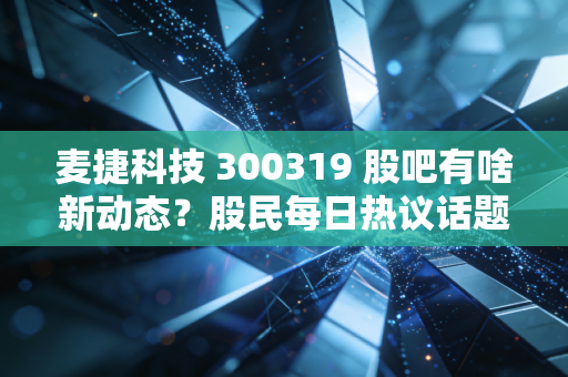 麦捷科技 300319 股吧有啥新动态?股民每日热议话题追踪!