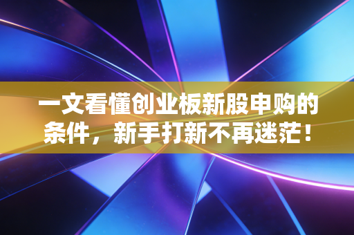 一文看懂创业板新股申购的条件,新手打新不再迷茫!
