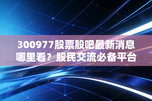 300977股票股吧最新消息哪里看?股民交流必备平台!