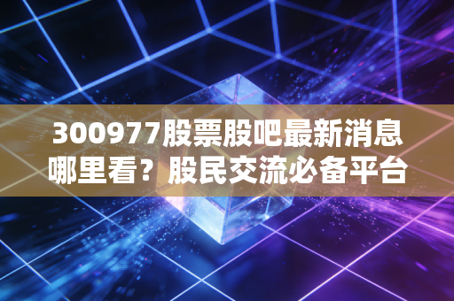 300977股票股吧最新消息哪里看?股民交流必备平台!