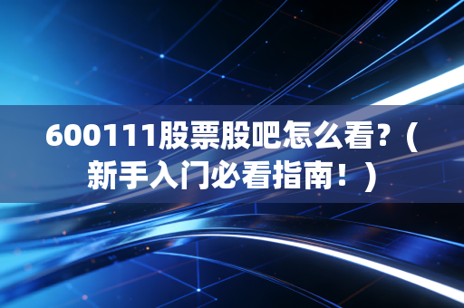 600111股票股吧怎么看？(新手入门必看指南！)
