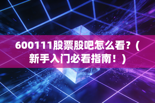 600111股票股吧怎么看？(新手入门必看指南！)