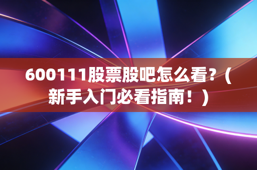 600111股票股吧怎么看？(新手入门必看指南！)