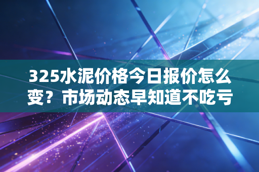 325水泥价格今日报价怎么变？市场动态早知道不吃亏！