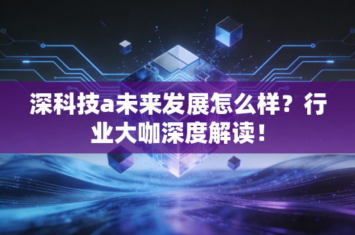 深科技a未来发展怎么样?行业大咖深度解读!