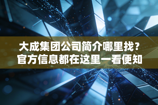 大成集团公司简介哪里找？官方信息都在这里一看便知！