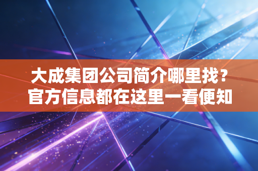 大成集团公司简介哪里找？官方信息都在这里一看便知！