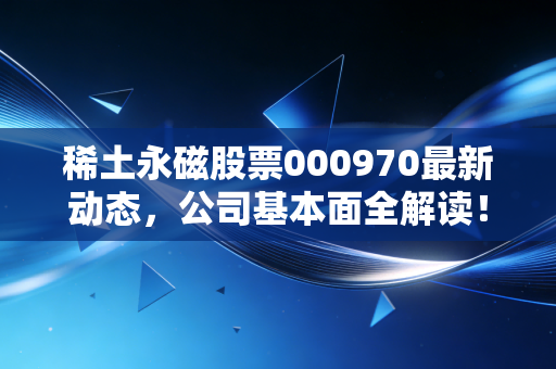 稀土永磁股票000970最新动态,公司基本面全解读!