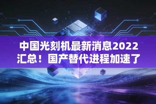 中国光刻机最新消息2022汇总!国产替代进程加速了吗?