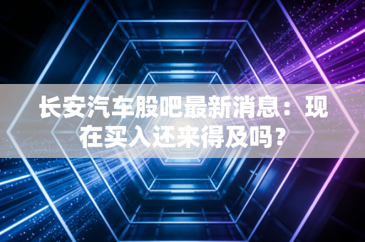 长安汽车股吧最新消息:现在买入还来得及吗?