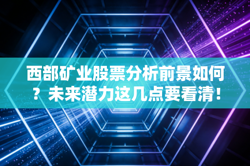 西部矿业股票分析前景如何?未来潜力这几点要看清!