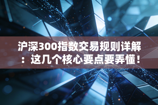 沪深300指数交易规则详解:这几个核心要点要弄懂!