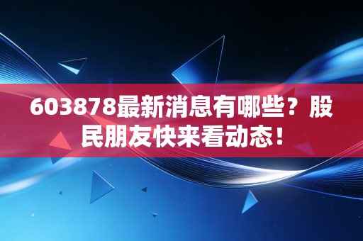 603878最新消息有哪些？股民朋友快来看动态！