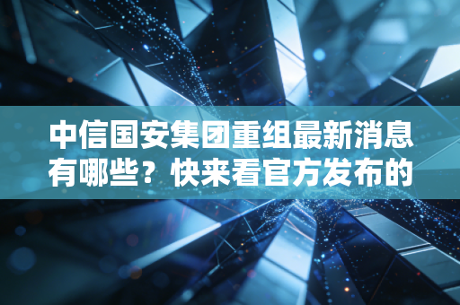 中信国安集团重组最新消息有哪些?快来看官方发布的进展。