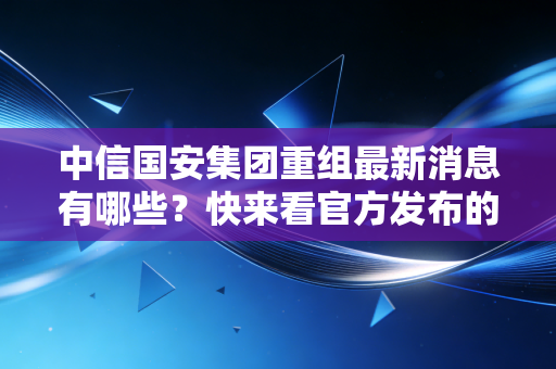 中信国安集团重组最新消息有哪些?快来看官方发布的进展。