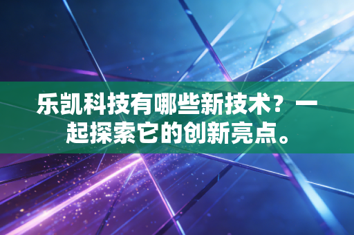 乐凯科技有哪些新技术?一起探索它的创新亮点。