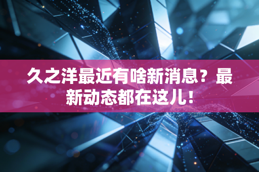 久之洋最近有啥新消息？最新动态都在这儿！
