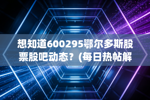 想知道600295鄂尔多斯股票股吧动态？(每日热帖解读)