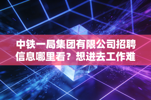 中铁一局集团有限公司招聘信息哪里看?想进去工作难不难?
