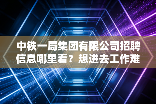 中铁一局集团有限公司招聘信息哪里看？想进去工作难不难？